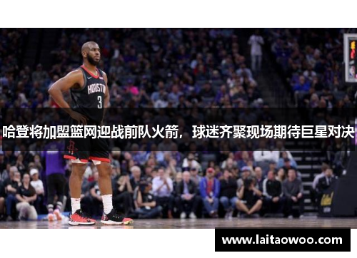 哈登将加盟篮网迎战前队火箭，球迷齐聚现场期待巨星对决