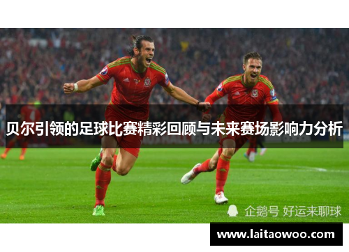 贝尔引领的足球比赛精彩回顾与未来赛场影响力分析