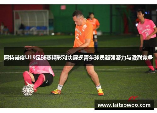 阿特诺度U19足球赛精彩对决展现青年球员超强潜力与激烈竞争